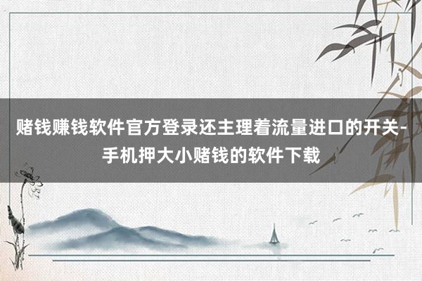 赌钱赚钱软件官方登录还主理着流量进口的开关-手机押大小赌钱的软件下载