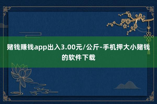 赌钱赚钱app出入3.00元/公斤-手机押大小赌钱的软件下载