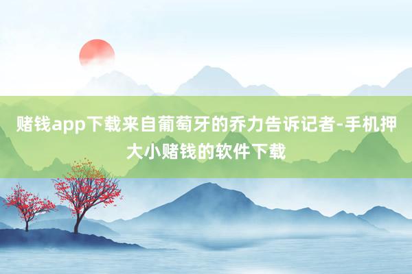 赌钱app下载来自葡萄牙的乔力告诉记者-手机押大小赌钱的软件下载