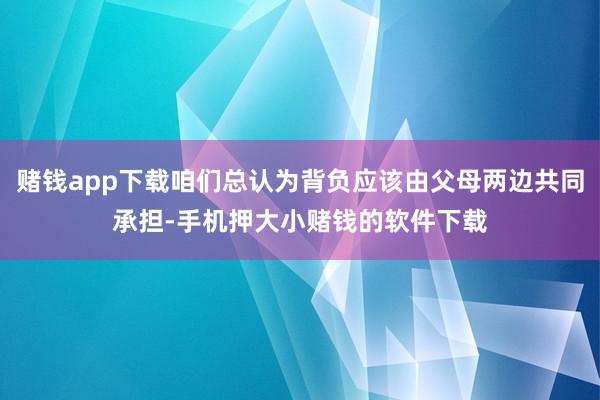 赌钱app下载咱们总认为背负应该由父母两边共同承担-手机押大小赌钱的软件下载