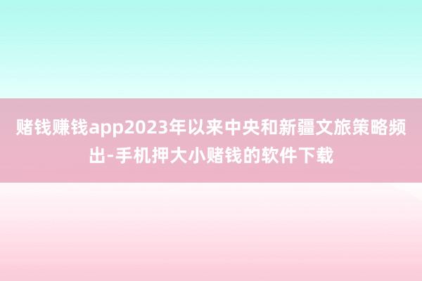 赌钱赚钱app2023年以来中央和新疆文旅策略频出-手机押大小赌钱的软件下载