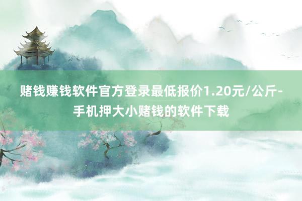 赌钱赚钱软件官方登录最低报价1.20元/公斤-手机押大小赌钱的软件下载