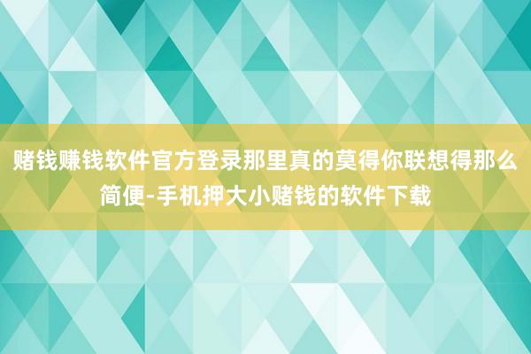赌钱赚钱软件官方登录那里真的莫得你联想得那么简便-手机押大小赌钱的软件下载