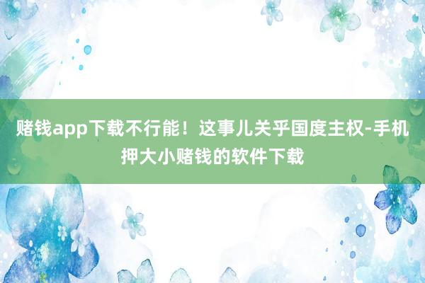 赌钱app下载不行能!这事儿关乎国度主权-手机押大小赌钱的软件下载