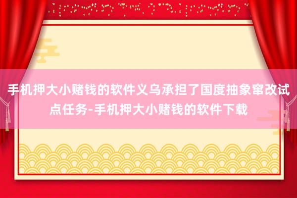 手机押大小赌钱的软件义乌承担了国度抽象窜改试点任务-手机押大小赌钱的软件下载