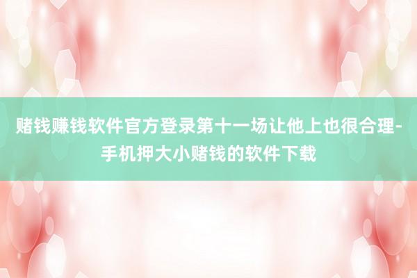 赌钱赚钱软件官方登录第十一场让他上也很合理-手机押大小赌钱的软件下载