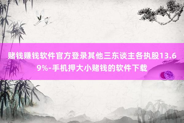 赌钱赚钱软件官方登录其他三东谈主各执股13.69%-手机押大小赌钱的软件下载
