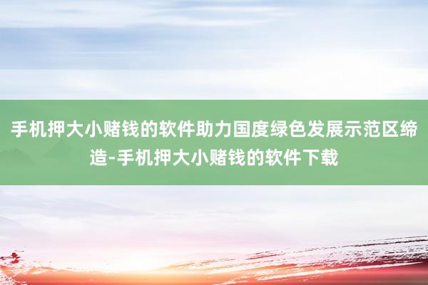 手机押大小赌钱的软件助力国度绿色发展示范区缔造-手机押大小赌钱的软件下载