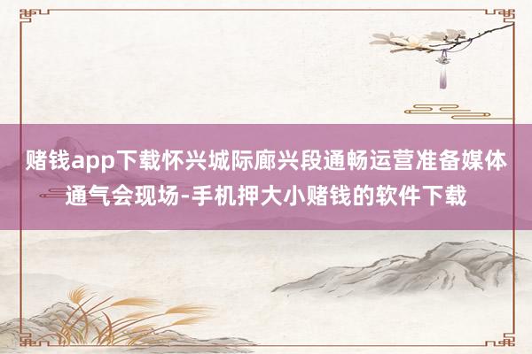 赌钱app下载怀兴城际廊兴段通畅运营准备媒体通气会现场-手机押大小赌钱的软件下载