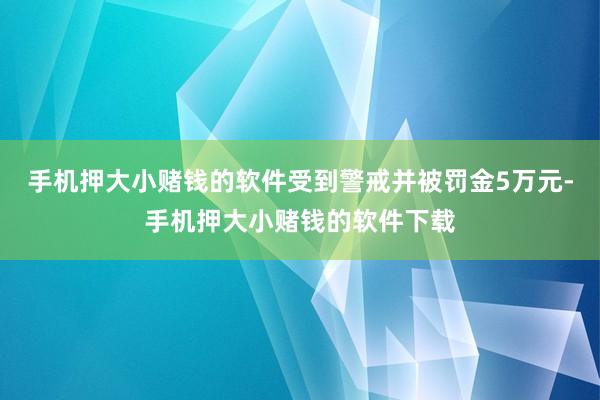 手机押大小赌钱的软件受到警戒并被罚金5万元-手机押大小赌钱的软件下载