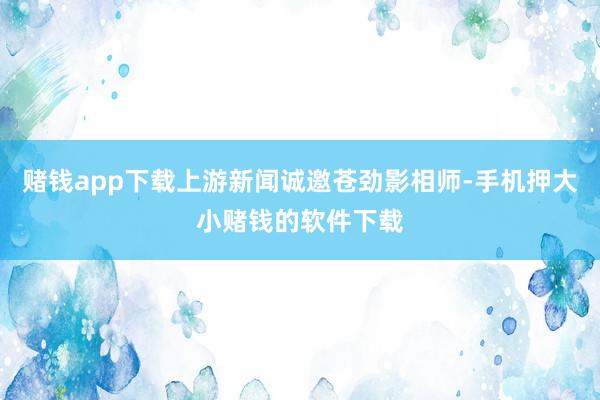 赌钱app下载上游新闻诚邀苍劲影相师-手机押大小赌钱的软件下载