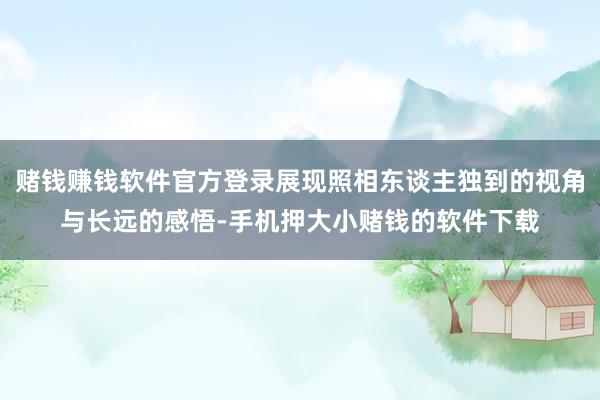 赌钱赚钱软件官方登录展现照相东谈主独到的视角与长远的感悟-手机押大小赌钱的软件下载