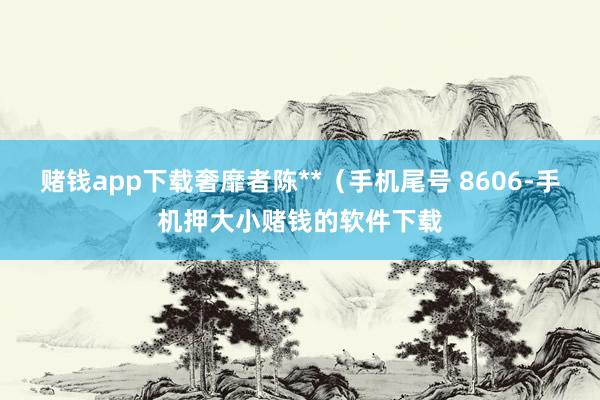 赌钱app下载奢靡者陈**（手机尾号 8606-手机押大小赌钱的软件下载
