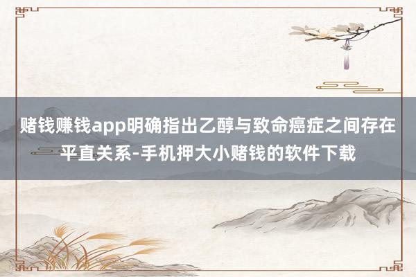 赌钱赚钱app明确指出乙醇与致命癌症之间存在平直关系-手机押大小赌钱的软件下载