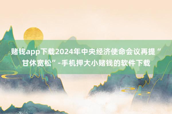 赌钱app下载 2024年中央经济使命会议再提“甘休宽松”-手机押大小赌钱的软件下载