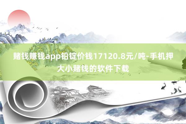 赌钱赚钱app铅锭价钱17120.8元/吨-手机押大小赌钱的软件下载