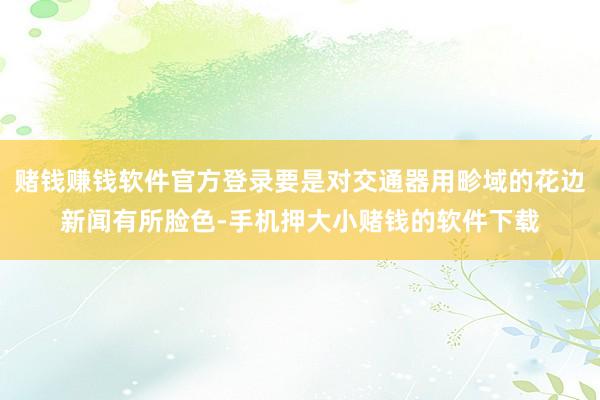 赌钱赚钱软件官方登录要是对交通器用畛域的花边新闻有所脸色-手机押大小赌钱的软件下载