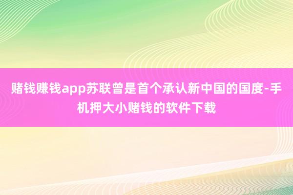 赌钱赚钱app苏联曾是首个承认新中国的国度-手机押大小赌钱的软件下载