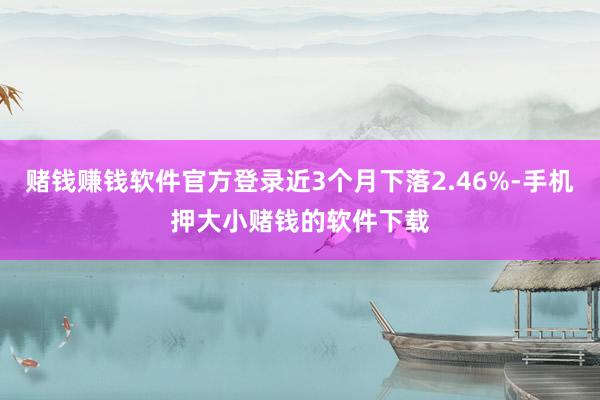 赌钱赚钱软件官方登录近3个月下落2.46%-手机押大小赌钱的软件下载