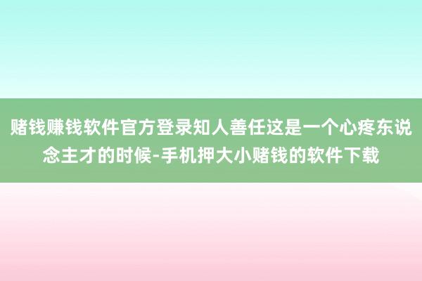 赌钱赚钱软件官方登录知人善任这是一个心疼东说念主才的时候-手机押大小赌钱的软件下载