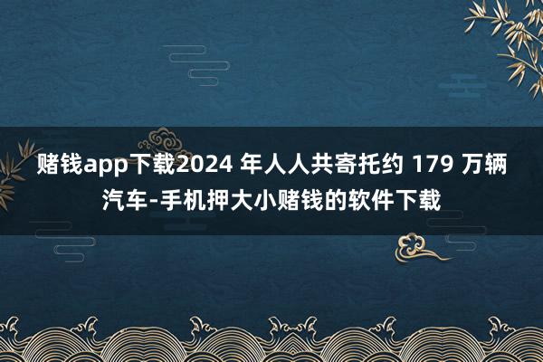 赌钱app下载2024 年人人共寄托约 179 万辆汽车-手机押大小赌钱的软件下载
