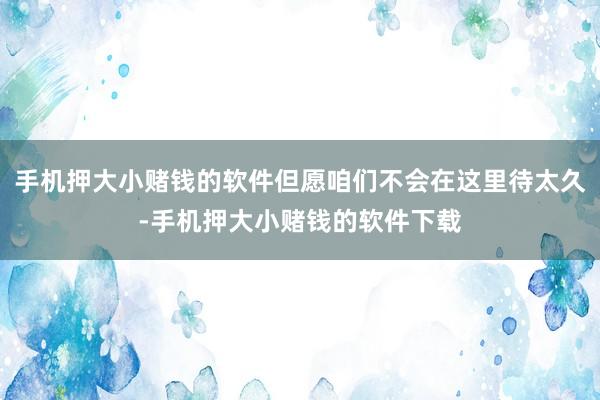 手机押大小赌钱的软件但愿咱们不会在这里待太久-手机押大小赌钱的软件下载
