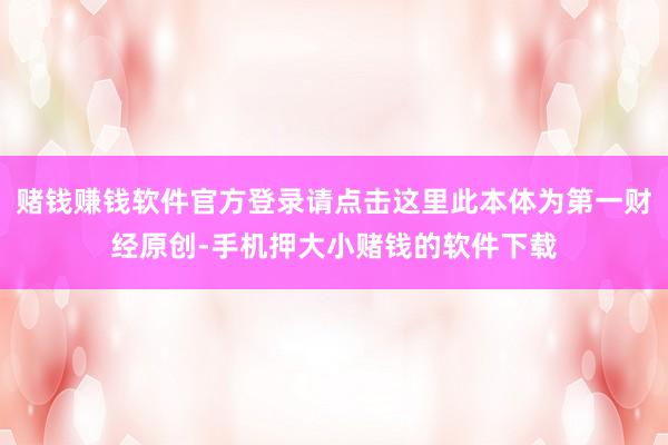 赌钱赚钱软件官方登录请点击这里此本体为第一财经原创-手机押大小赌钱的软件下载