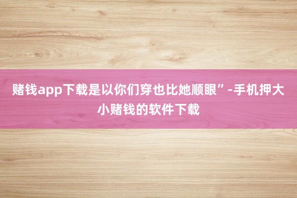 赌钱app下载是以你们穿也比她顺眼”-手机押大小赌钱的软件下载