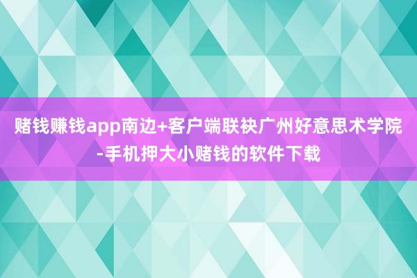 赌钱赚钱app南边+客户端联袂广州好意思术学院-手机押大小赌钱的软件下载