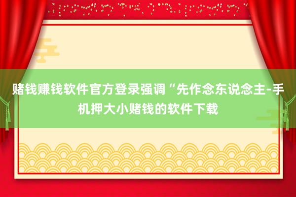 赌钱赚钱软件官方登录强调“先作念东说念主-手机押大小赌钱的软件下载