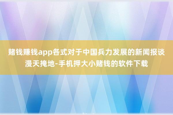 赌钱赚钱app各式对于中国兵力发展的新闻报谈漫天掩地-手机押大小赌钱的软件下载