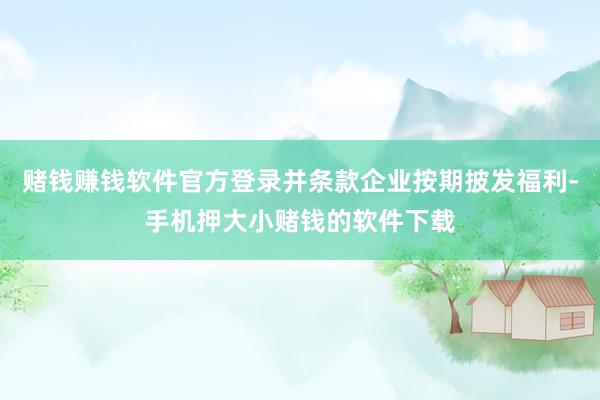 赌钱赚钱软件官方登录并条款企业按期披发福利-手机押大小赌钱的软件下载