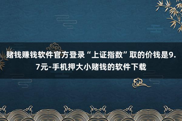 赌钱赚钱软件官方登录“上证指数”取的价钱是9.7元-手机押大小赌钱的软件下载