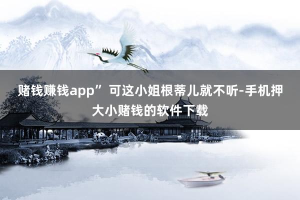 赌钱赚钱app” 可这小姐根蒂儿就不听-手机押大小赌钱的软件下载