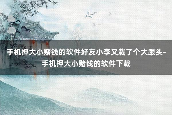 手机押大小赌钱的软件好友小李又栽了个大跟头-手机押大小赌钱的软件下载