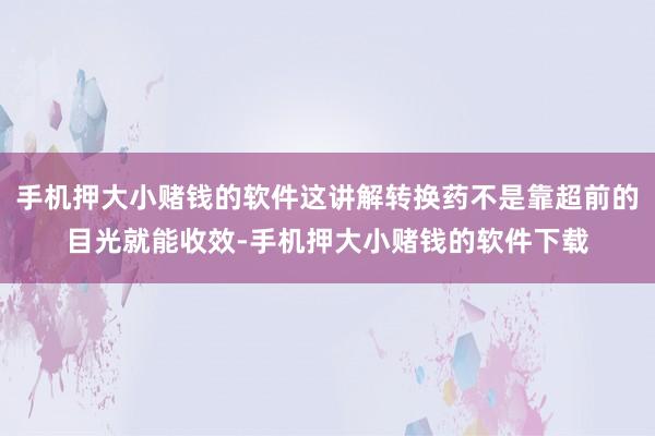 手机押大小赌钱的软件这讲解转换药不是靠超前的目光就能收效-手机押大小赌钱的软件下载