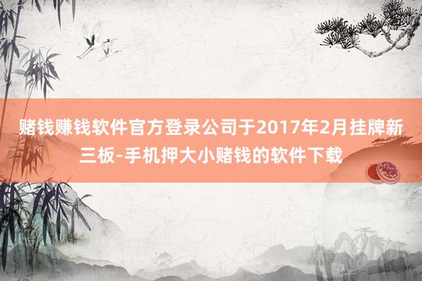 赌钱赚钱软件官方登录公司于2017年2月挂牌新三板-手机押大小赌钱的软件下载