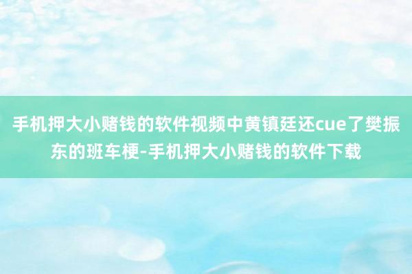 手机押大小赌钱的软件视频中黄镇廷还cue了樊振东的班车梗-手机押大小赌钱的软件下载