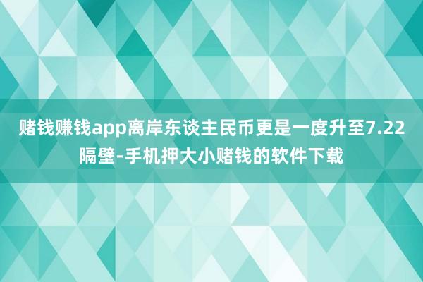 赌钱赚钱app离岸东谈主民币更是一度升至7.22隔壁-手机押大小赌钱的软件下载