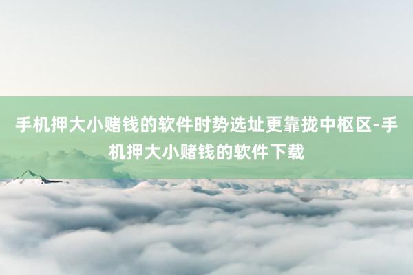 手机押大小赌钱的软件时势选址更靠拢中枢区-手机押大小赌钱的软件下载