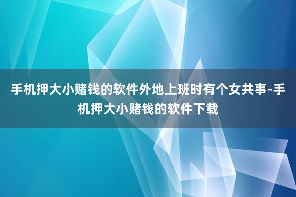 手机押大小赌钱的软件外地上班时有个女共事-手机押大小赌钱的软件下载