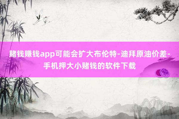 赌钱赚钱app可能会扩大布伦特-迪拜原油价差-手机押大小赌钱的软件下载
