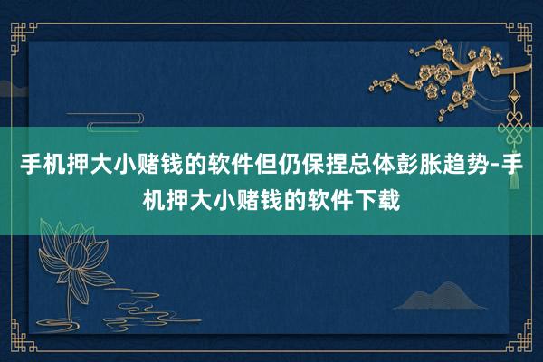 手机押大小赌钱的软件但仍保捏总体彭胀趋势-手机押大小赌钱的软件下载