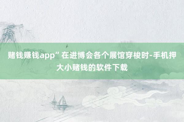 赌钱赚钱app”在进博会各个展馆穿梭时-手机押大小赌钱的软件下载