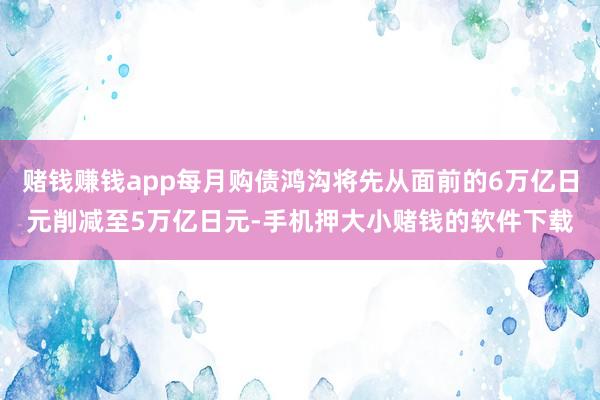 赌钱赚钱app每月购债鸿沟将先从面前的6万亿日元削减至5万亿日元-手机押大小赌钱的软件下载
