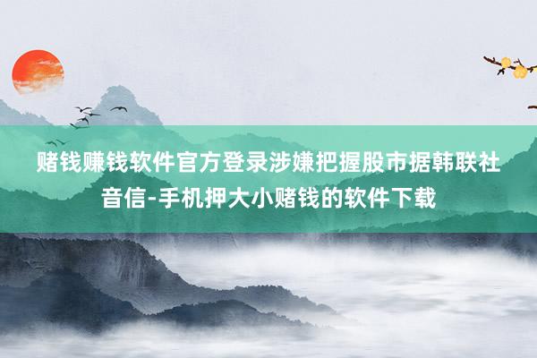 赌钱赚钱软件官方登录 涉嫌把握股市 据韩联社音信-手机押大小赌钱的软件下载
