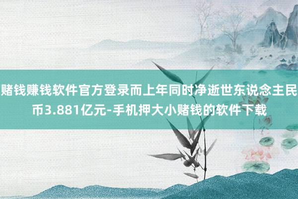 赌钱赚钱软件官方登录而上年同时净逝世东说念主民币3.881亿元-手机押大小赌钱的软件下载