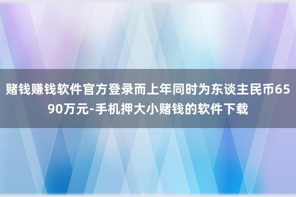赌钱赚钱软件官方登录而上年同时为东谈主民币6590万元-手机押大小赌钱的软件下载