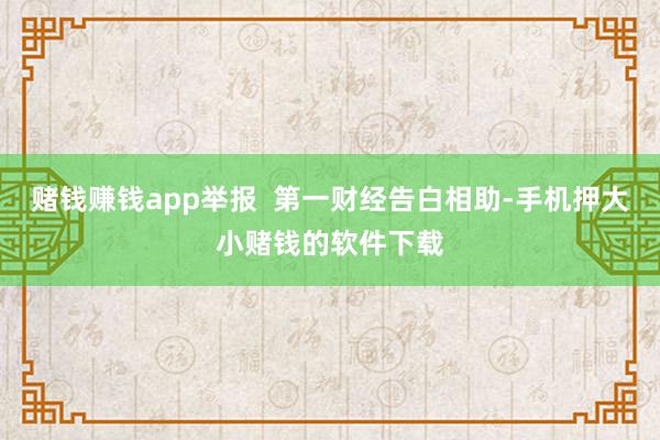 赌钱赚钱app举报  第一财经告白相助-手机押大小赌钱的软件下载