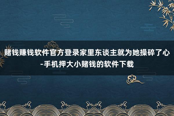 赌钱赚钱软件官方登录家里东谈主就为她操碎了心-手机押大小赌钱的软件下载